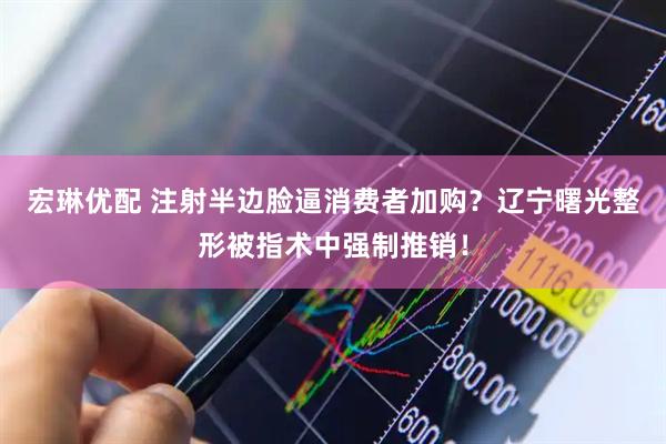 宏琳优配 注射半边脸逼消费者加购？辽宁曙光整形被指术中强制推销！