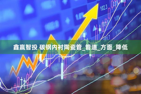 鑫赢智投 碳钢内衬陶瓷管_管道_方面_降低