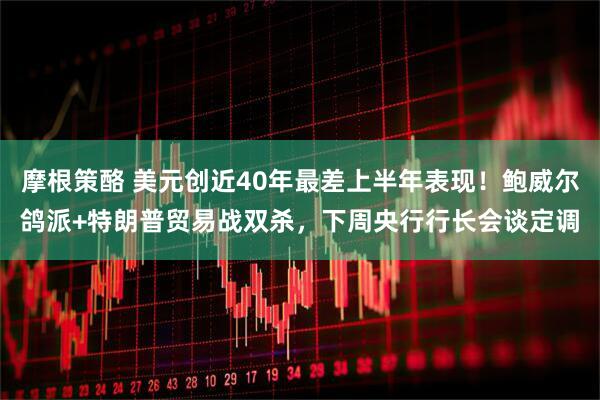 摩根策酪 美元创近40年最差上半年表现！鲍威尔鸽派+特朗普贸易战双杀，下周央行行长会谈定调