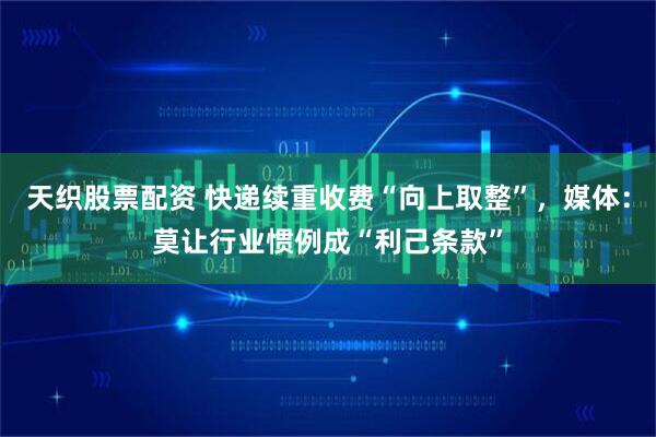 天织股票配资 快递续重收费“向上取整”，媒体：莫让行业惯例成“利己条款”