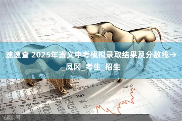速速查 2025年遵义中考模拟录取结果及分数线→_凤冈_考生_招生