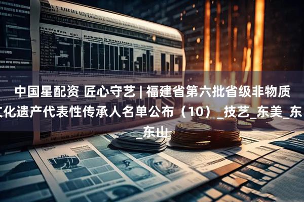 中国星配资 匠心守艺 | 福建省第六批省级非物质文化遗产代表性传承人名单公布（10）_技艺_东美_东山