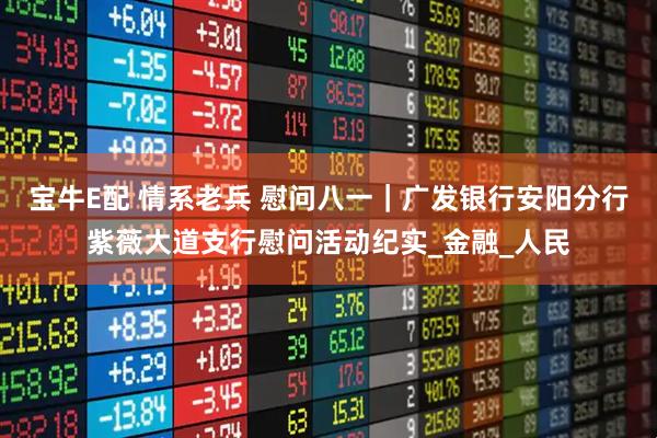 宝牛E配 情系老兵 慰问八一｜广发银行安阳分行紫薇大道支行慰问活动纪实_金融_人民