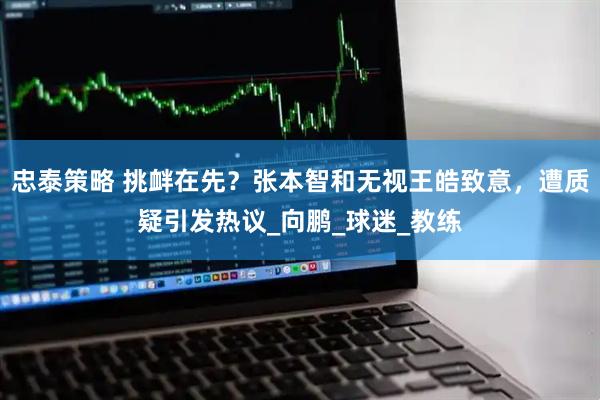 忠泰策略 挑衅在先？张本智和无视王皓致意，遭质疑引发热议_向鹏_球迷_教练