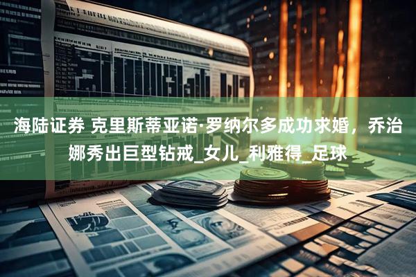 海陆证券 克里斯蒂亚诺·罗纳尔多成功求婚,乔治娜秀出巨型钻戒_女儿_利雅得_足球