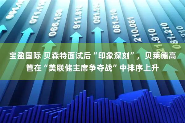 宝盈国际 贝森特面试后“印象深刻”，贝莱德高管在“美联储主席争夺战”中排序上升