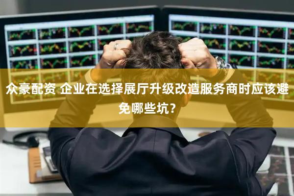众豪配资 企业在选择展厅升级改造服务商时应该避免哪些坑？