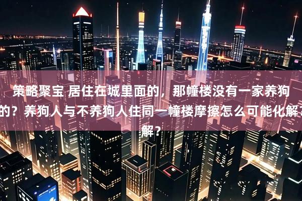 策略聚宝 居住在城里面的，那幢楼没有一家养狗的？养狗人与不养狗人住同一幢楼摩擦怎么可能化解？