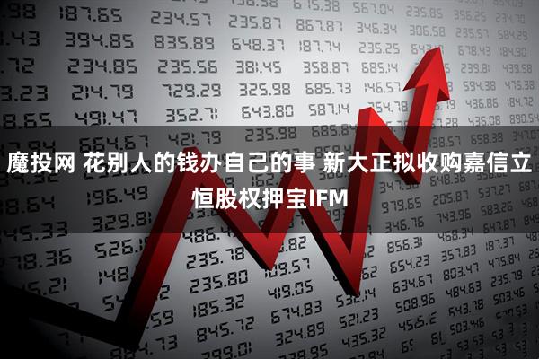 魔投网 花别人的钱办自己的事 新大正拟收购嘉信立恒股权押宝IFM