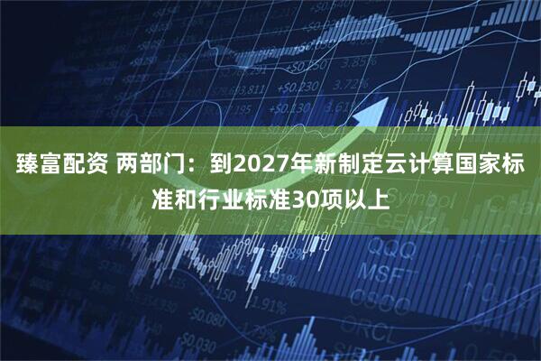 臻富配资 两部门：到2027年新制定云计算国家标准和行业标准30项以上