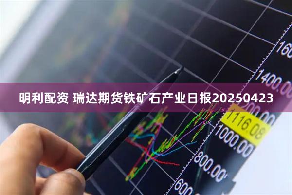 明利配资 瑞达期货铁矿石产业日报20250423