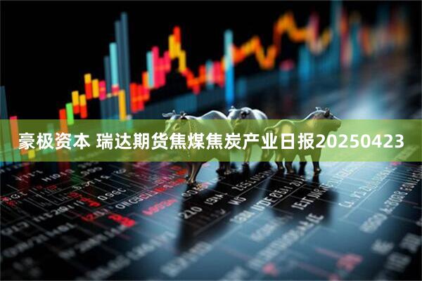 豪极资本 瑞达期货焦煤焦炭产业日报20250423